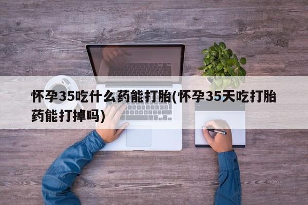 打胎药怎么购买怀孕35吃什么药能打胎(怀孕35天吃打胎药能打掉吗)