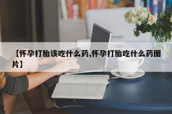 打胎药怎么购买【怀孕打胎该吃什么药,怀孕打胎吃什么药图片】