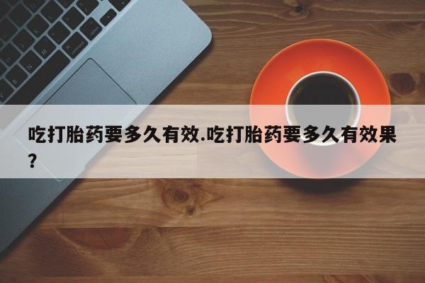 打胎药怎么购买吃打胎药要多久有效.吃打胎药要多久有效果？