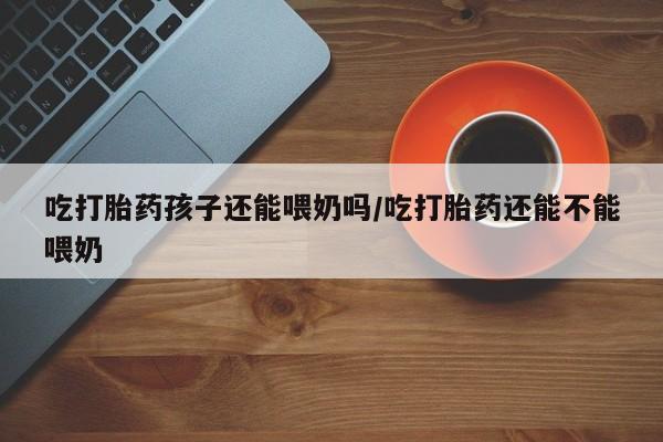 打胎药怎么购买吃打胎药孩子还能喂奶吗/吃打胎药还能不能喂奶