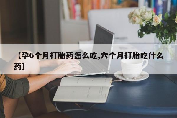 打胎药怎么购买【孕6个月打胎药怎么吃,六个月打胎吃什么药】