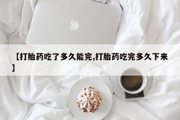 打胎药怎么购买【打胎药吃了多久能完,打胎药吃完多久下来】
