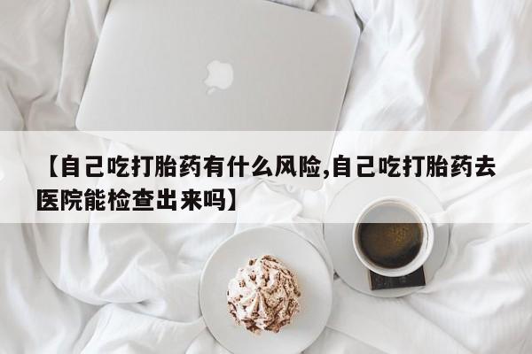 打胎药怎么购买【自己吃打胎药有什么风险,自己吃打胎药去医院能检查出来吗】