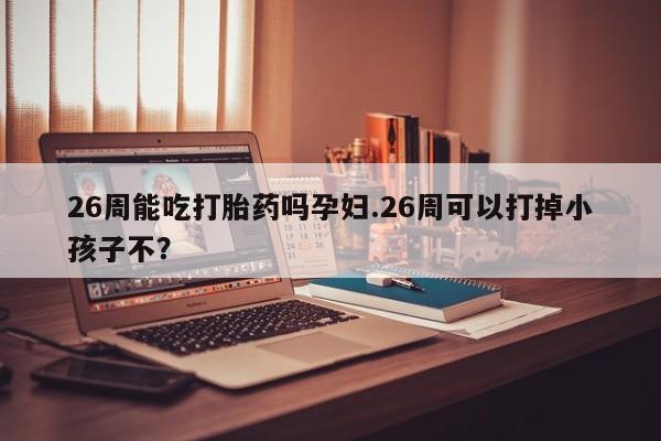 打胎药怎么购买26周能吃打胎药吗孕妇.26周可以打掉小孩子不？