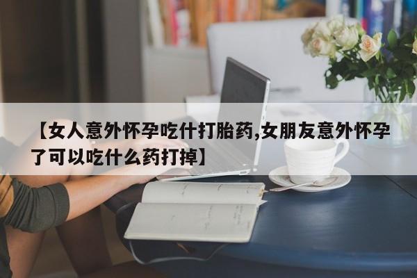 打胎药怎么购买【女人意外怀孕吃什打胎药,女朋友意外怀孕了可以吃什么药打掉】