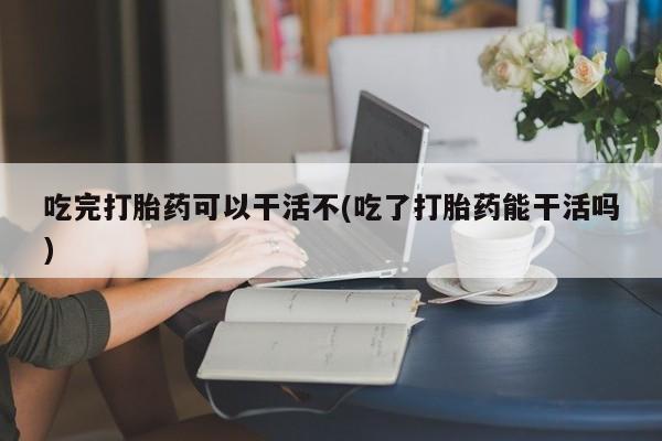 打胎药怎么购买吃完打胎药可以干活不(吃了打胎药能干活吗)