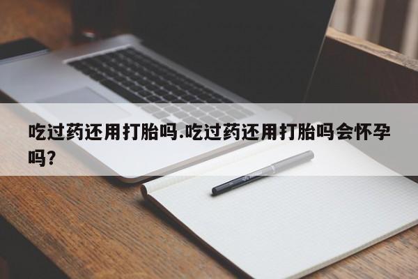 打胎药怎么购买吃过药还用打胎吗.吃过药还用打胎吗会怀孕吗？