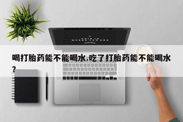 打胎药怎么购买喝打胎药能不能喝水.吃了打胎药能不能喝水？