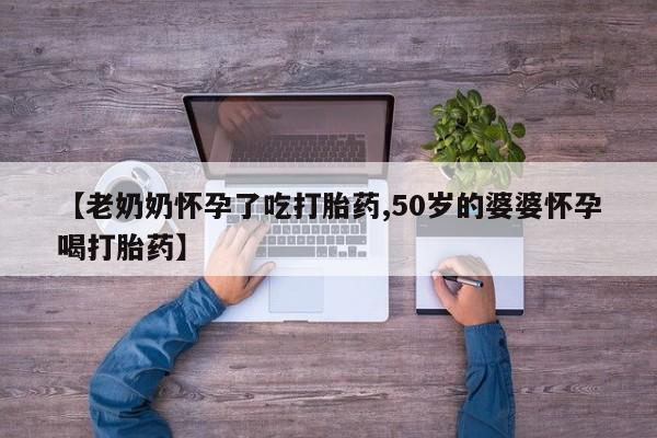 打胎药怎么购买【老奶奶怀孕了吃打胎药,50岁的婆婆怀孕喝打胎药】