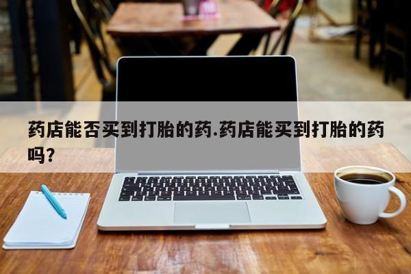 打胎药怎么购买药店能否买到打胎的药.药店能买到打胎的药吗？