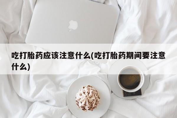打胎药怎么购买吃打胎药应该注意什么(吃打胎药期间要注意什么)