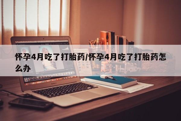 打胎药怎么购买怀孕4月吃了打胎药/怀孕4月吃了打胎药怎么办