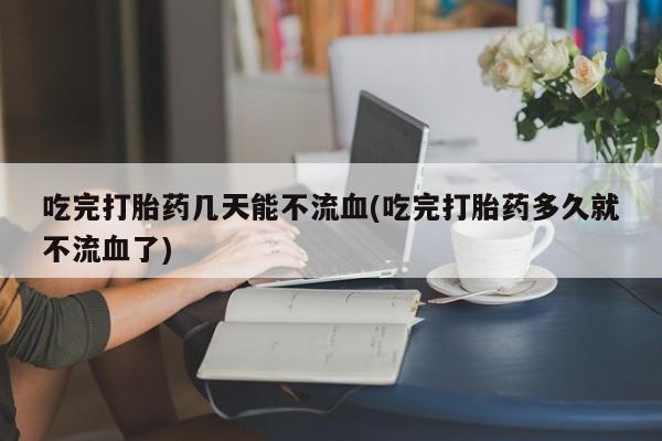 打胎药怎么购买吃完打胎药几天能不流血(吃完打胎药多久就不流血了)