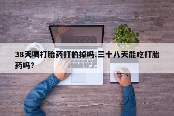 打胎药怎么购买38天喝打胎药打的掉吗.三十八天能吃打胎药吗？