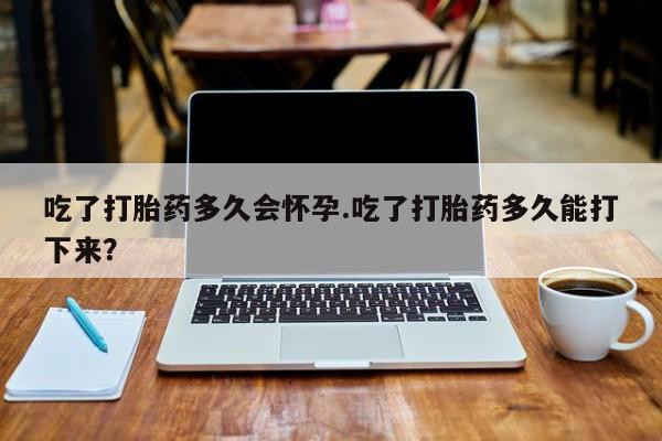 打胎药怎么购买吃了打胎药多久会怀孕.吃了打胎药多久能打下来？