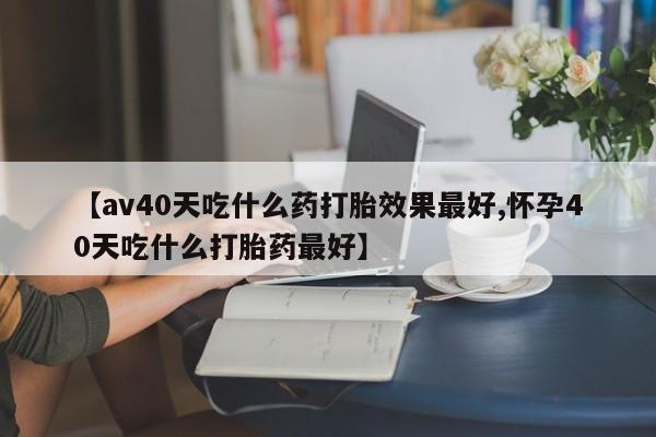 打胎药怎么购买【av40天吃什么药打胎效果最好,怀孕40天吃什么打胎药最好】