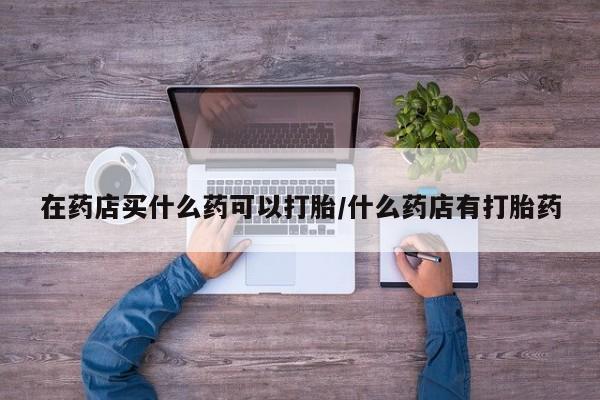 打胎药怎么购买在药店买什么药可以打胎/什么药店有打胎药