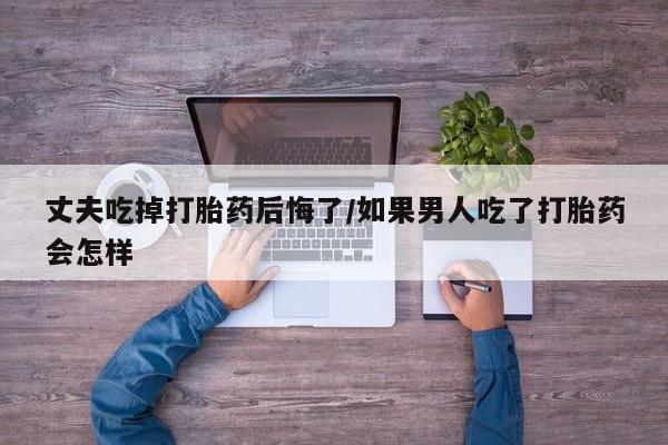打胎药怎么购买丈夫吃掉打胎药后悔了/如果男人吃了打胎药会怎样