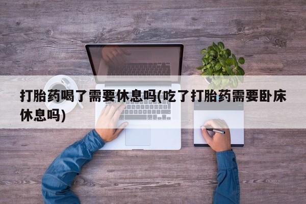 打胎药怎么购买打胎药喝了需要休息吗(吃了打胎药需要卧床休息吗)
