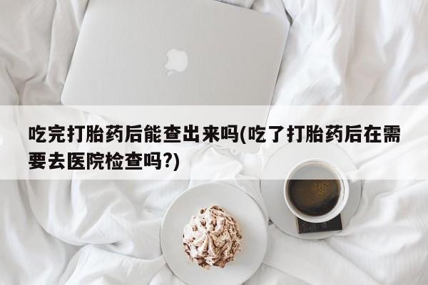 打胎药怎么购买吃完打胎药后能查出来吗(吃了打胎药后在需要去医院检查吗?)