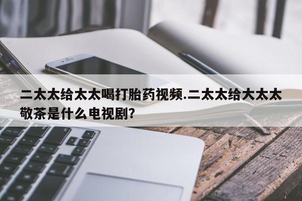 打胎药怎么购买二太太给太太喝打胎药视频.二太太给大太太敬茶是什么电视剧？