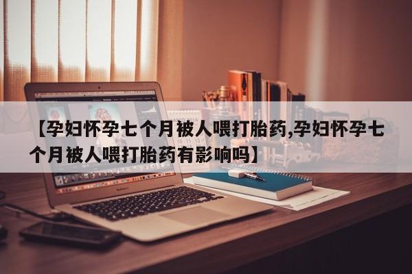 打胎药怎么购买【孕妇怀孕七个月被人喂打胎药,孕妇怀孕七个月被人喂打胎药有影响吗】