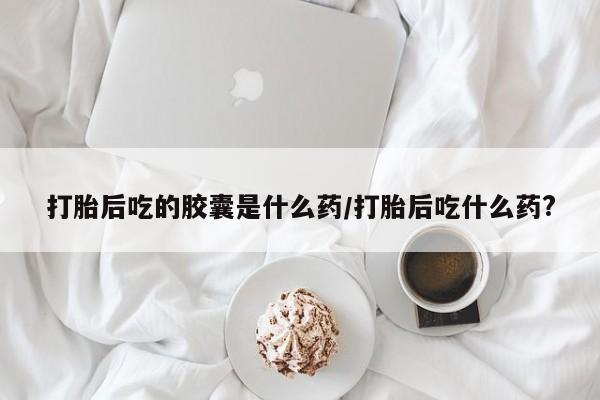 打胎药怎么购买打胎后吃的胶囊是什么药/打胎后吃什么药?