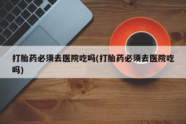 打胎药怎么购买打胎药必须去医院吃吗(打胎药必须去医院吃吗)