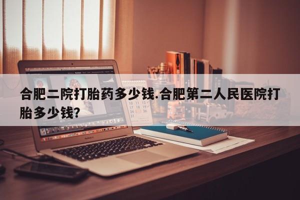打胎药怎么购买合肥二院打胎药多少钱.合肥第二人民医院打胎多少钱？