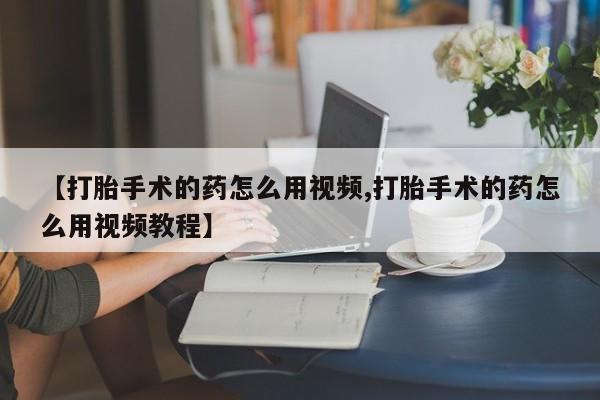 打胎药怎么购买【打胎手术的药怎么用视频,打胎手术的药怎么用视频教程】