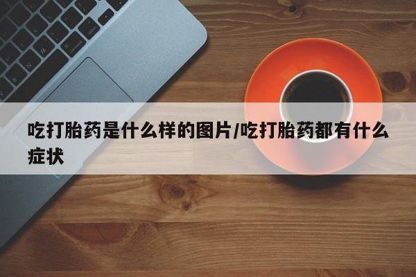 打胎药怎么购买吃打胎药是什么样的图片/吃打胎药都有什么症状