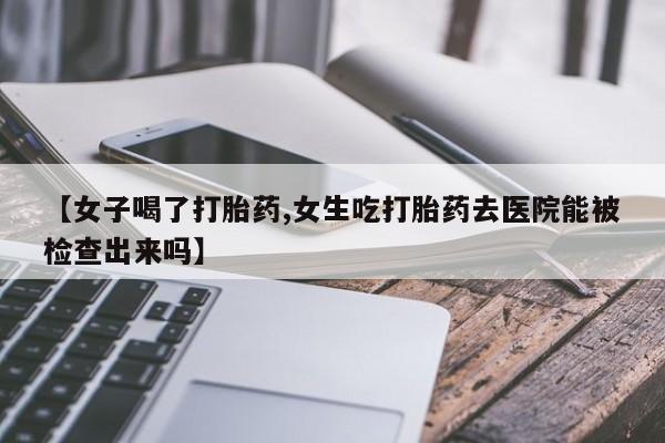 打胎药怎么购买【女子喝了打胎药,女生吃打胎药去医院能被检查出来吗】