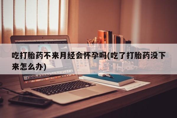 打胎药怎么购买吃打胎药不来月经会怀孕吗(吃了打胎药没下来怎么办)