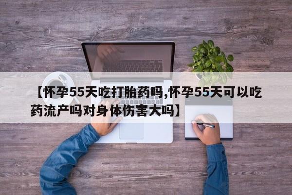 打胎药怎么购买【怀孕55天吃打胎药吗,怀孕55天可以吃药流产吗对身体伤害大吗】