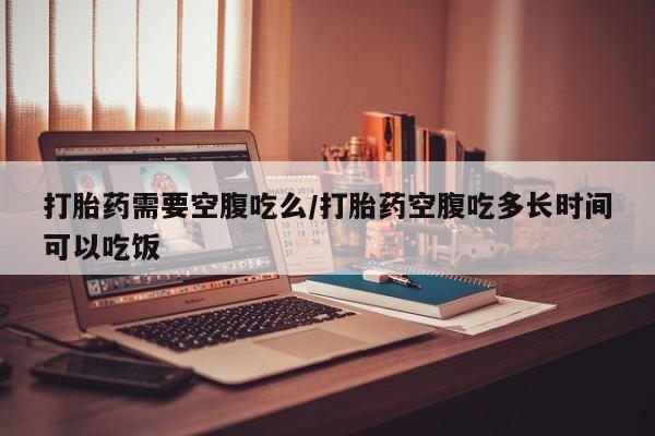 打胎药怎么购买打胎药需要空腹吃么/打胎药空腹吃多长时间可以吃饭