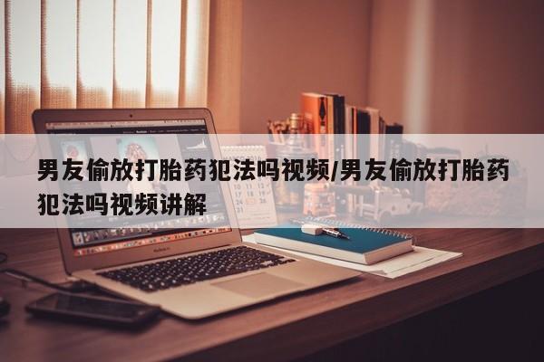 打胎药怎么购买男友偷放打胎药犯法吗视频/男友偷放打胎药犯法吗视频讲解