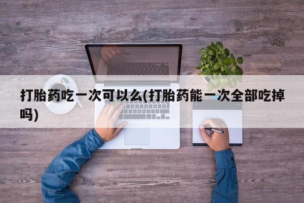 打胎药怎么购买打胎药吃一次可以么(打胎药能一次全部吃掉吗)
