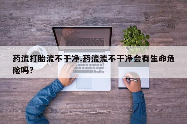 打胎药怎么购买药流打胎流不干净.药流流不干净会有生命危险吗？