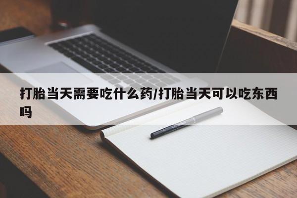 打胎药怎么购买打胎当天需要吃什么药/打胎当天可以吃东西吗