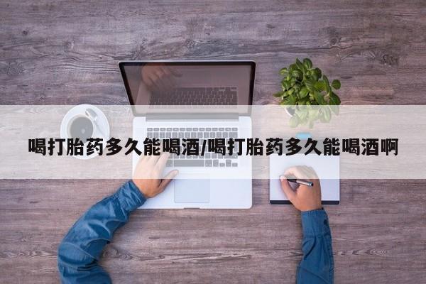 打胎药怎么购买喝打胎药多久能喝酒/喝打胎药多久能喝酒啊