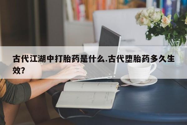 打胎药怎么购买古代江湖中打胎药是什么.古代堕胎药多久生效？
