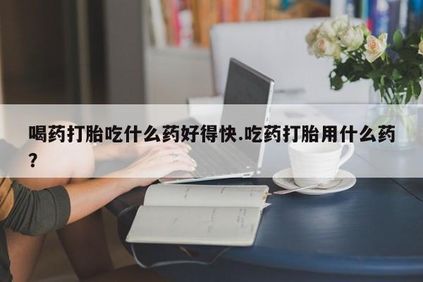 打胎药怎么购买喝药打胎吃什么药好得快.吃药打胎用什么药？