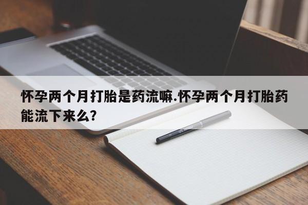 打胎药怎么购买怀孕两个月打胎是药流嘛.怀孕两个月打胎药能流下来么？