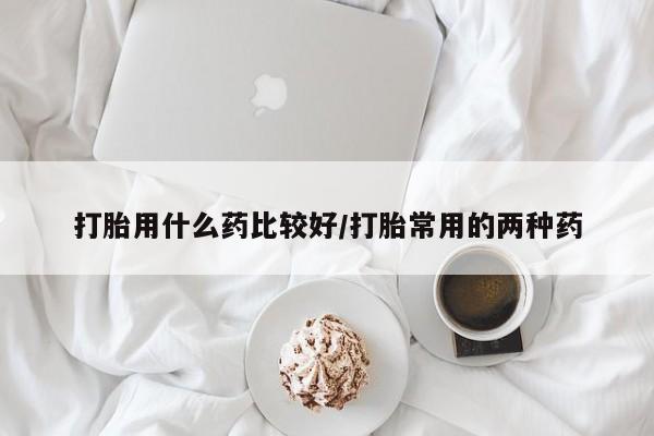 打胎药怎么购买打胎用什么药比较好/打胎常用的两种药