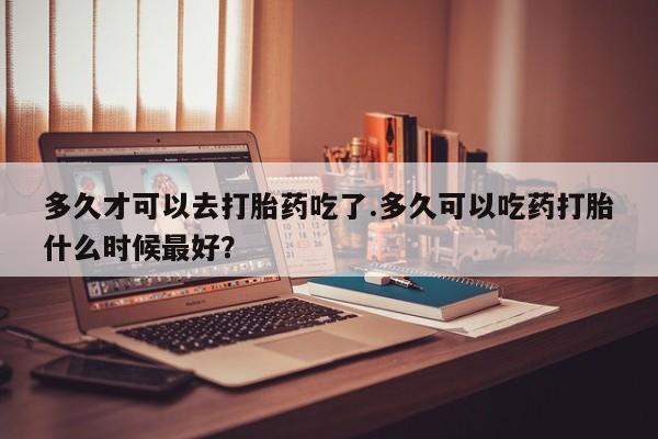 打胎药怎么购买多久才可以去打胎药吃了.多久可以吃药打胎什么时候最好？