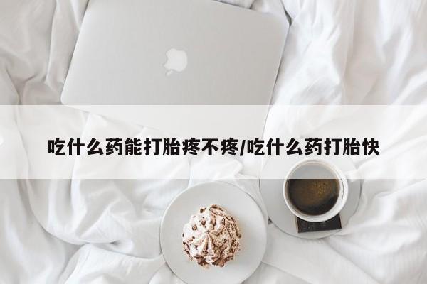 打胎药怎么购买吃什么药能打胎疼不疼/吃什么药打胎快