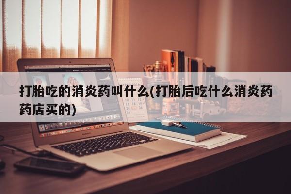 打胎药怎么购买打胎吃的消炎药叫什么(打胎后吃什么消炎药药店买的)