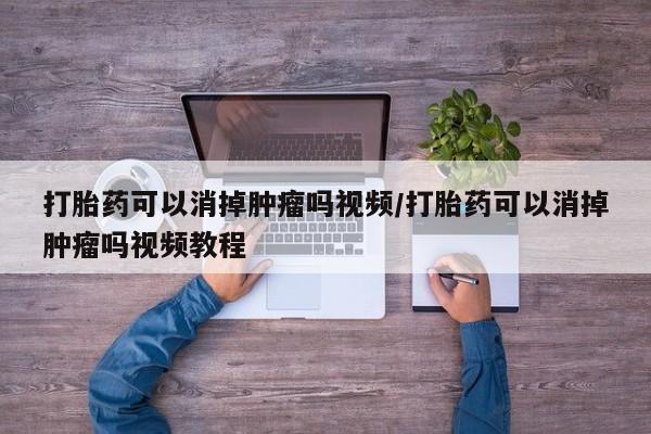 打胎药怎么购买打胎药可以消掉肿瘤吗视频/打胎药可以消掉肿瘤吗视频教程