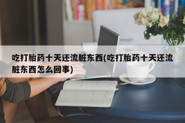 打胎药怎么购买吃打胎药十天还流脏东西(吃打胎药十天还流脏东西怎么回事)