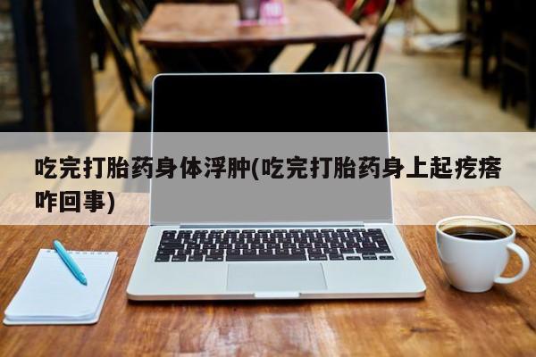 打胎药怎么购买吃完打胎药身体浮肿(吃完打胎药身上起疙瘩咋回事)